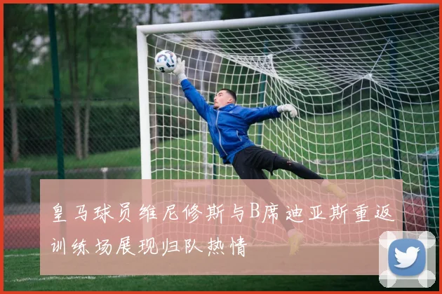 皇马球员维尼修斯与B席迪亚斯重返训练场展现归队热情