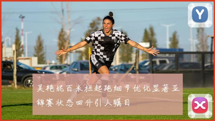 吴艳妮百米栏起跑细节优化显著亚锦赛状态回升引人瞩目