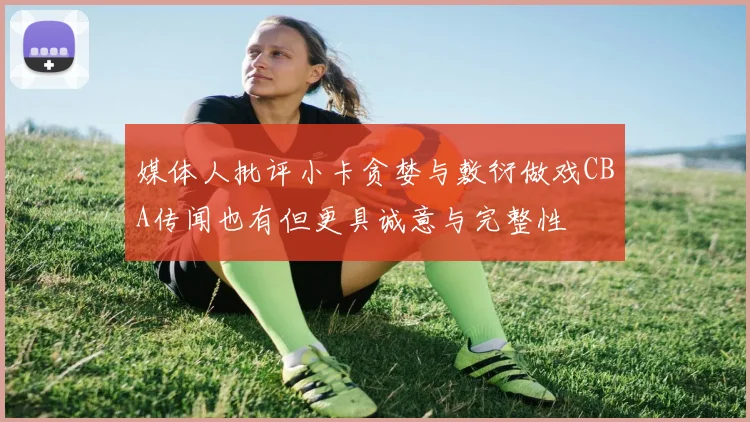 媒体人批评小卡贪婪与敷衍做戏CBA传闻也有但更具诚意与完整性