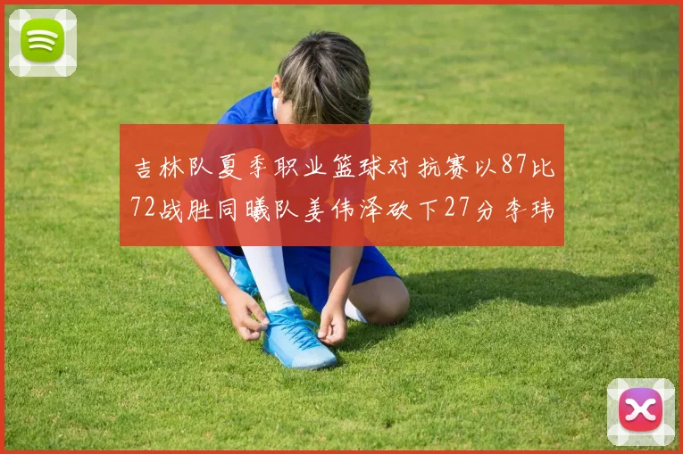 吉林队夏季职业篮球对抗赛以87比72战胜同曦队姜伟泽砍下27分李玮颢贡献20分