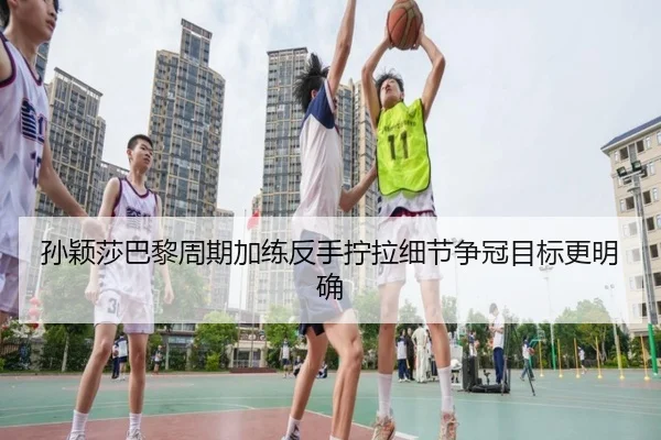 孙颖莎巴黎周期加练反手拧拉细节争冠目标更明确 - YABO.COM